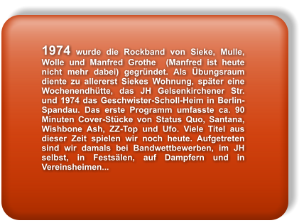 1974 wurde die Rockband von Sieke, Mulle, Wolle und Manfred Grothe  (Manfred ist heute nicht mehr dabei) gegrndet. Als bungsraum diente zu allererst Siekes Wohnung, spter eine Wochenendhtte, das JH Gelsenkirchener Str. und 1974 das Geschwister-Scholl-Heim in Berlin- Spandau. Das erste Programm umfasste ca. 90 Minuten Cover-Stcke von Status Quo, Santana, Wishbone Ash, ZZ-Top und Ufo. Viele Titel aus dieser Zeit spielen wir noch heute. Aufgetreten sind wir damals bei Bandwettbewerben, im JH selbst, in Festslen, auf Dampfern und in Vereinsheimen...