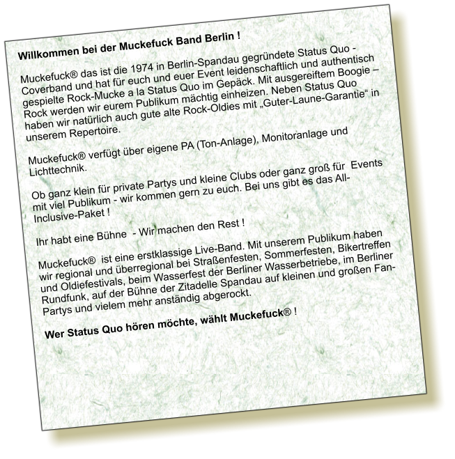 Willkommen bei der Muckefuck Band Berlin !  Muckefuck das ist die 1974 in Berlin-Spandau gegrndete Status Quo - Coverband und hat fr euch und euer Event leidenschaftlich und authentisch gespielte Rock-Mucke a la Status Quo im Gepck. Mit ausgereiftem Boogie  Rock werden wir eurem Publikum mchtig einheizen. Neben Status Quo haben wir natrlich auch gute alte Rock-Oldies mit Guter-Laune-Garantie in unserem Repertoire.  Muckefuck verfgt ber eigene PA (Ton-Anlage), Monitoranlage und Lichttechnik.  Ob ganz klein fr private Partys und kleine Clubs oder ganz gro fr  Events mit viel Publikum - wir kommen gern zu euch. Bei uns gibt es das All-Inclusive-Paket !  Ihr habt eine Bhne  - Wir machen den Rest !  Muckefuck  ist eine erstklassige Live-Band. Mit unserem Publikum haben wir regional und berregional bei Straenfesten, Sommerfesten, Bikertreffen und Oldiefestivals, beim Wasserfest der Berliner Wasserbetriebe, im Berliner Rundfunk, auf der Bhne der Zitadelle Spandau auf kleinen und groen Fan-Partys und vielem mehr anstndig abgerockt.  Wer Status Quo hren mchte, whlt Muckefuck !