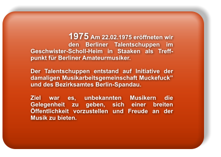 1975 Am 22.02.1975 erffneten wir den Berliner Talentschuppen im Geschwister-Scholl-Heim in Staaken als Treff-punkt fr Berliner Amateurmusiker.  Der Talentschuppen entstand auf Initiative der damaligen Musikarbeitsgemeinschaft Muckefuck und des Bezirksamtes Berlin-Spandau.  Ziel war es, unbekannten Musikern die Gelegenheit zu geben, sich einer breiten ffentlichkeit vorzustellen und Freude an der Musik zu bieten.